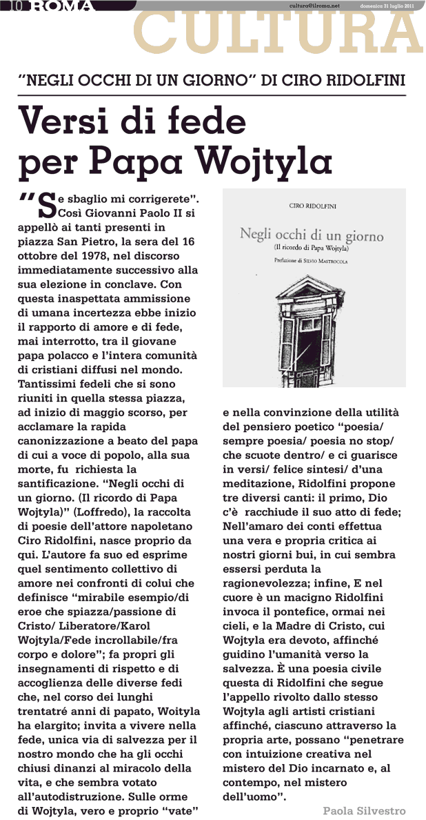 Se sbaglio mi corrigerete.
Così Giovanni Paolo II si
appellò ai tanti presenti in
piazza San Pietro, la sera del 16
ottobre del 1978, nel discorso
immediatamente successivo alla
sua elezione in conclave. Con
questa inaspettata ammissione
di umana incertezza ebbe inizio
il rapporto di amore e di fede,
mai interrotto, tra il giovane
papa polacco e l'intera comunità
di cristiani diffusi nel mondo.
Tantissimi fedeli che si sono
riuniti in quella stessa piazza,
ad inizio di maggio scorso, per
acclamare la rapida
canonizzazione a beato del papa
di cui a voce di popolo, alla sua
morte, fu richiesta la
santificazione. Negli occhi di
un giorno. (Il ricordo di Papa
Wojtyla) (Loffredo), la raccolta
di poesie dell'attore napoletano
Ciro Ridolfini, nasce proprio da
qui. L'autore fa suo ed esprime
quel sentimento collettivo di
amore nei confronti di colui che
definisce mirabile esempio/di
eroe che spiazza/passione di
Cristo/ Liberatore/Karol
Wojtyla/Fede incrollabile/fra
corpo e dolore; fa propri gli
insegnamenti di rispetto e di
accoglienza delle diverse fedi
che, nel corso dei lunghi
trentatré anni di papato, Woityla
ha elargito; invita a vivere nella
fede, unica via di salvezza per il
nostro mondo che ha gli occhi
chiusi dinanzi al miracolo della
vita, e che sembra votato
all'autodistruzione. Sulle orme
di Wojtyla, vero e proprio vate
Se nella convinzione della utilità
del pensiero poetico poesia/
sempre poesia/ poesia no stop/
che scuote dentro/ e ci guarisce
in versi/ felice sintesi/ d'una
meditazione, Ridolfini propone
tre diversi canti: il primo, Dio
c'è racchiude il suo atto di fede;
Nell'amaro dei conti effettua
una vera e propria critica ai
nostri giorni bui, in cui sembra
essersi perduta la
ragionevolezza; infine, E nel
cuore è un macigno Ridolfini
invoca il pontefice, ormai nei
cieli, e la Madre di Cristo, cui
Wojtyla era devoto, affinché
guidino l'umanità verso la
salvezza. È una poesia civile
questa di Ridolfini che segue
l'appello rivolto dallo stesso
Wojtyla agli artisti cristiani
affinché, ciascuno attraverso la
propria arte, possano penetrare
con intuizione creativa nel
mistero del Dio incarnato e, al
contempo, nel mistero
dell'uomo.